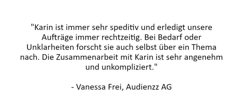 Referenz: "Karin ist immer sehr speditiv und erledigt unsere Aufträge immer rechtzeitig. Bei Bedarf oder Unklarheiten forscht sie auch selbst über ein Thema nach. Die Zusammenarbeit mit Karin ist sehr angenehm und unkompliziert."

- Vanessa Frei, Audienzz AG