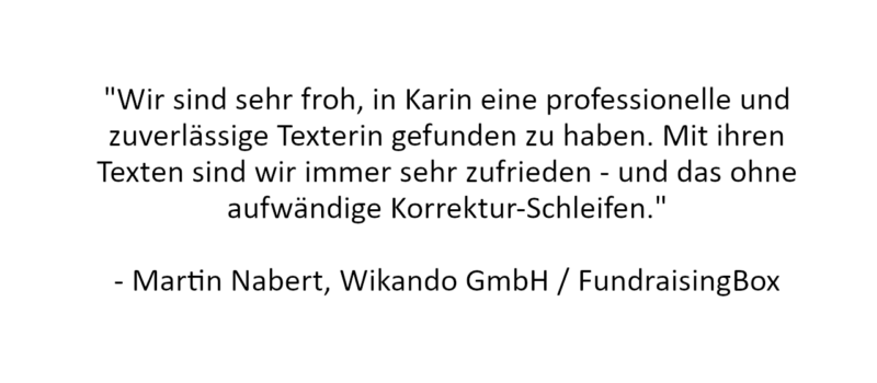 Referenz: "Wir sind sehr froh, in Karin eine professionelle und zuverlässige Texterin gefunden zu haben. Mit ihren Texten sind wir immer sehr zufrieden - und das ohne aufwändige Korrektur-Schleifen."

- Martin Nabert, Wikando GmbH / FundraisingBox