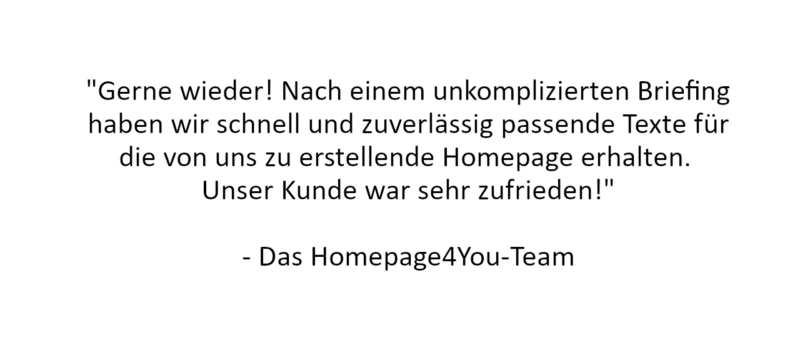 Referenz: "Gerne wieder! Nach einem unkomplizierten Briefing haben wir schnell und zuverlässig passende Texte für die von uns zu erstellende Homepage erhalten. 
Unser Kunde war sehr zufrieden!"

- Das Homepage4You-Team