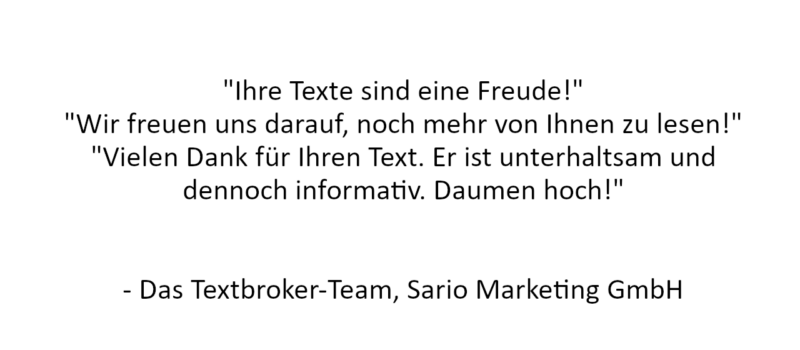 Referenz: "Ihre Texte sind eine Freude!"
"Wir freuen uns darauf, noch mehr von Ihnen zu lesen!"
"Vielen Dank für Ihren Text. Er ist unterhaltsam und dennoch informativ. Daumen hoch!"


- Das Textbroker-Team, Sario Marketing GmbH