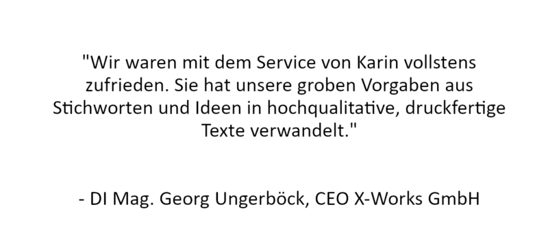 Referenz: "Wir waren mit dem Service von Karin vollstens zufrieden. Sie hat unsere groben Vorgaben aus Stichworten und Ideen in hochqualitative, druckfertige Texte verwandelt."


- DI Mag. Georg Ungerböck, CEO X-Works GmbH